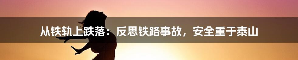 从铁轨上跌落:反思铁路事故,安全重于泰山