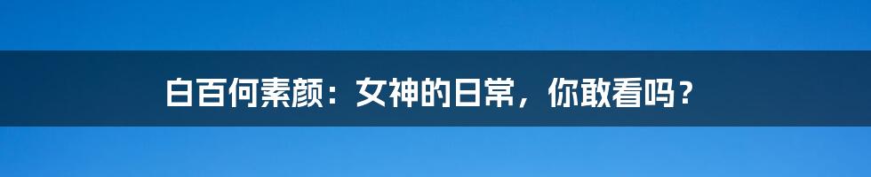 白百何素颜:女神的日常,你敢看吗?