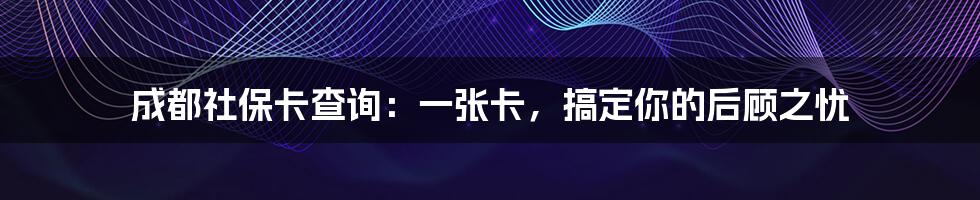 成都社保卡查询:一张卡,搞定你的后顾之忧