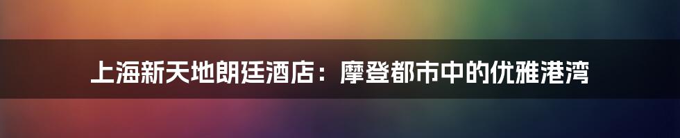 上海新天地朗廷酒店:摩登都市中的优雅港湾