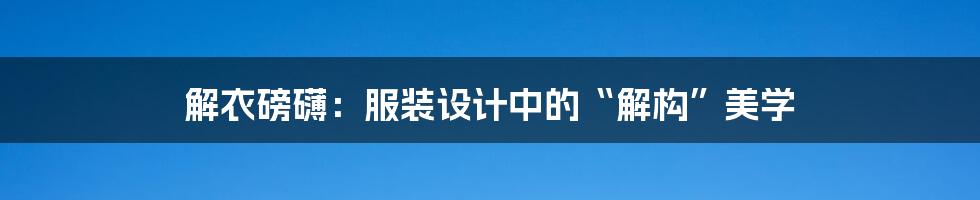 解衣磅礴:服装设计中的“解构”美学