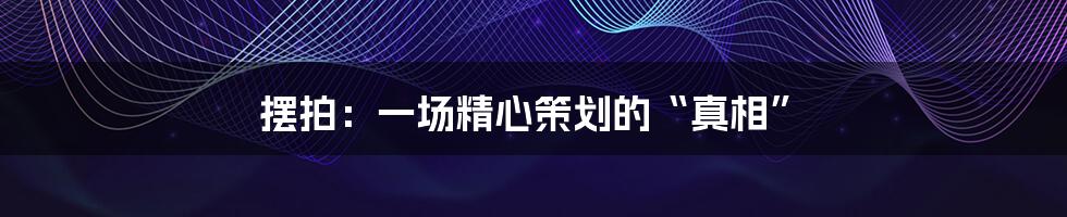 摆拍:一场精心策划的“真相”