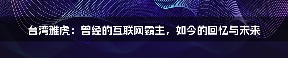 台湾雅虎：曾经的互联网霸主，如今的回忆与未来