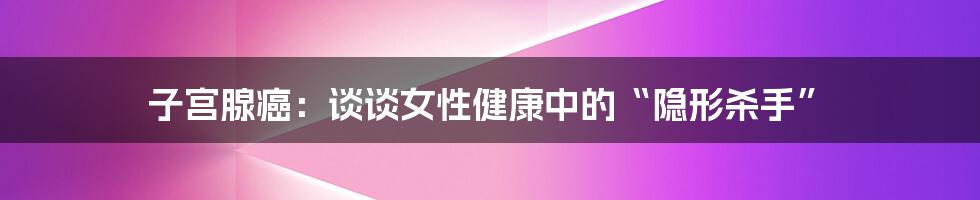 子宫腺癌:谈谈女性健康中的“隐形杀手”