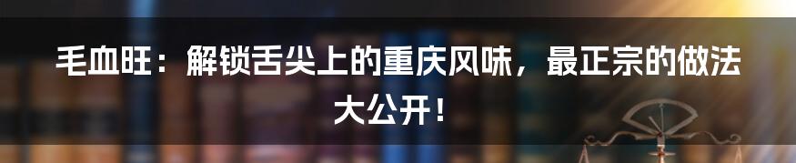 毛血旺:解锁舌尖上的重庆风味,最正宗的做法大公开!