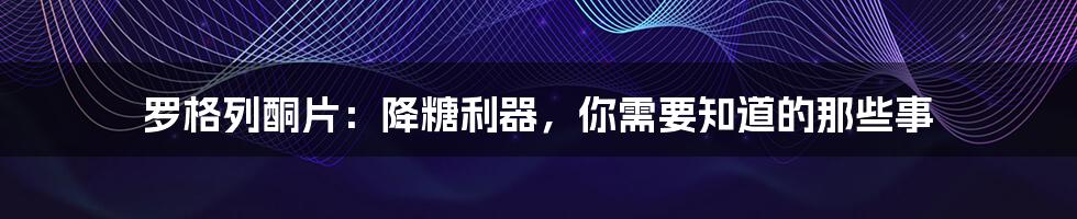 罗格列酮片:降糖利器,你需要知道的那些事