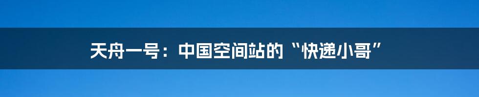 天舟一号:中国空间站的“快递小哥”