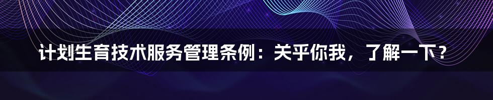 计划生育技术服务管理条例：关乎你我，了解一下？