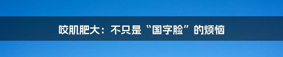咬肌肥大:不只是“国字脸”的烦恼