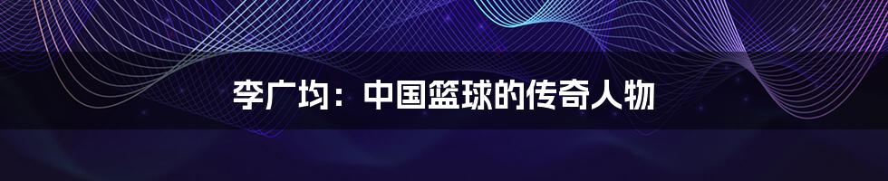 李广均:中国篮球的传奇人物