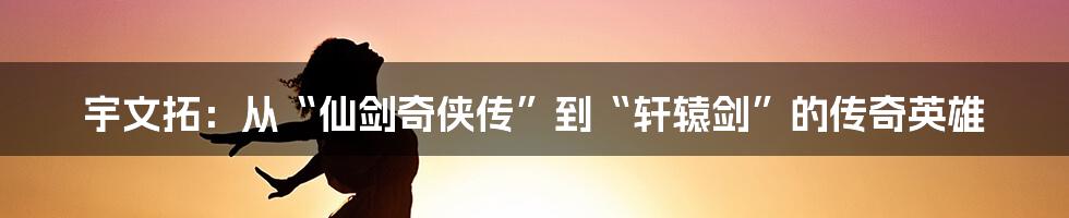 宇文拓：从“仙剑奇侠传”到“轩辕剑”的传奇英雄