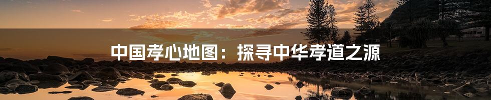 中国孝心地图：探寻中华孝道之源