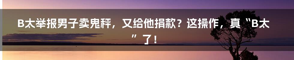 B太举报男子卖鬼秤,又给他捐款?这操作,真“B太”了!
