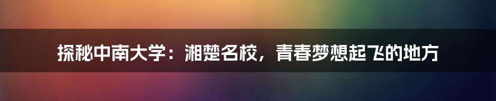 探秘中南大学:湘楚名校,青春梦想起飞的地方