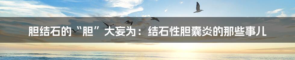 胆结石的“胆”大妄为:结石性胆囊炎的那些事儿