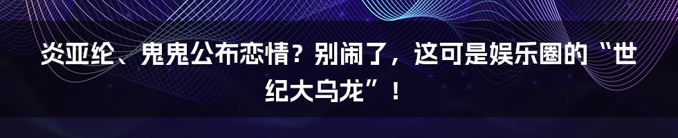 炎亚纶、鬼鬼公布恋情？别闹了，这可是娱乐圈的“世纪大乌龙”！