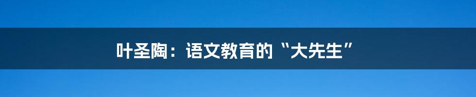 叶圣陶：语文教育的“大先生”