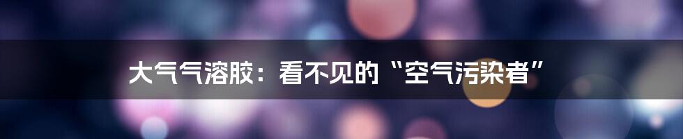 大气气溶胶:看不见的“空气污染者”