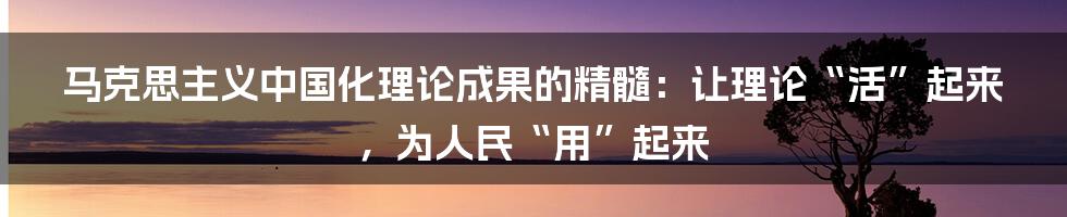 马克思主义中国化理论成果的精髓:让理论“活”起来,为人民“用”起来