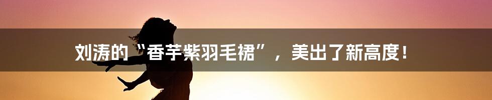 刘涛的“香芋紫羽毛裙”,美出了新高度!