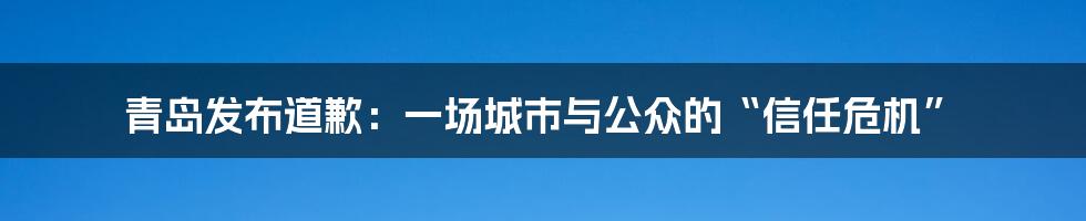 青岛发布道歉：一场城市与公众的“信任危机”