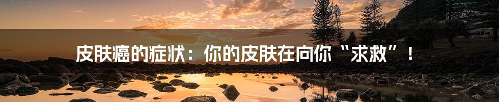 皮肤癌的症状:你的皮肤在向你“求救”!