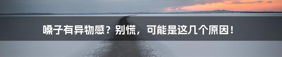 嗓子有异物感?别慌,可能是这几个原因!