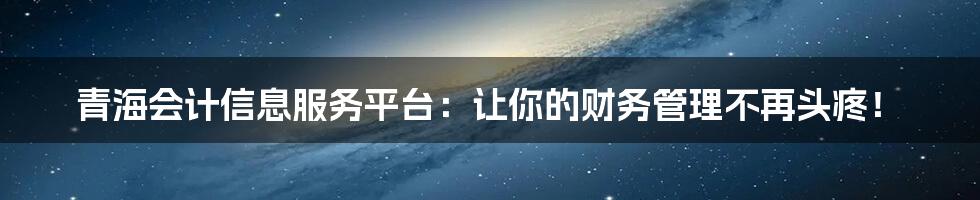 青海会计信息服务平台：让你的财务管理不再头疼！