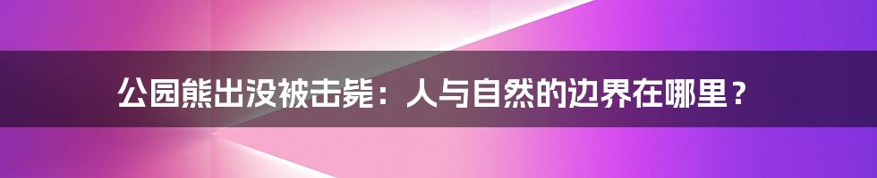 公园熊出没被击毙:人与自然的边界在哪里?