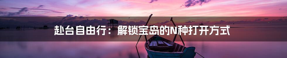 赴台自由行：解锁宝岛的N种打开方式