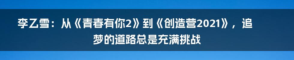 李乙雪:从《青春有你2》到《创造营2021》,追梦的道路总是充满挑战