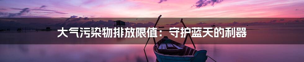 大气污染物排放限值:守护蓝天的利器