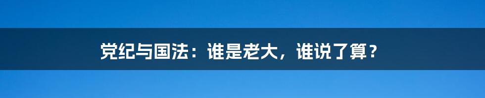党纪与国法:谁是老大,谁说了算?