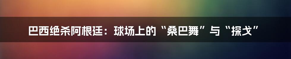 巴西绝杀阿根廷:球场上的“桑巴舞”与“探戈”