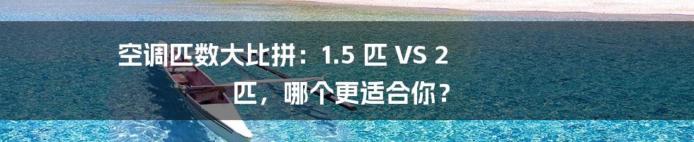 空调匹数大比拼:1.5 匹 VS 2 匹,哪个更适合你?