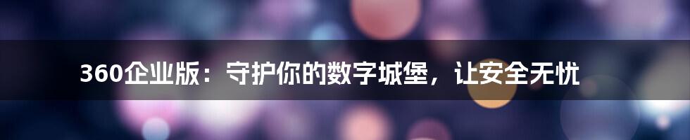 360企业版:守护你的数字城堡,让安全无忧