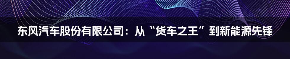 东风汽车股份有限公司：从“货车之王”到新能源先锋
