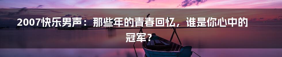 2007快乐男声:那些年的青春回忆,谁是你心中的冠军?