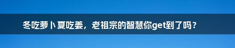 冬吃萝卜夏吃姜,老祖宗的智慧你get到了吗?