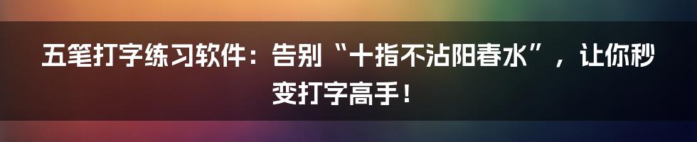 五笔打字练习软件:告别“十指不沾阳春水”,让你秒变打字高手!