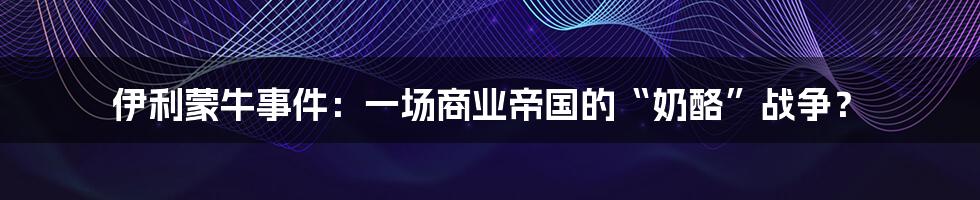伊利蒙牛事件:一场商业帝国的“奶酪”战争?
