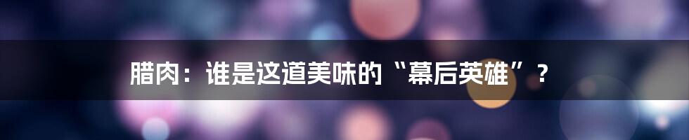 腊肉:谁是这道美味的“幕后英雄”?