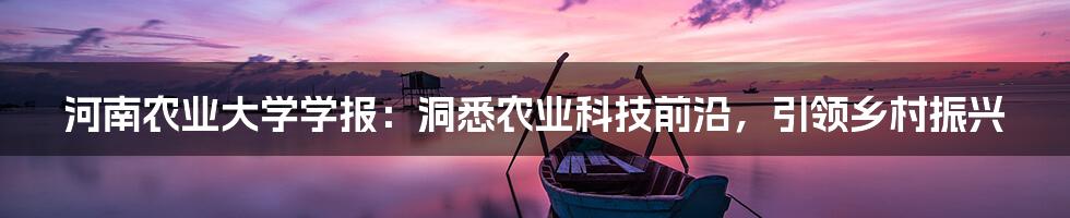 河南农业大学学报:洞悉农业科技前沿,引领乡村振兴