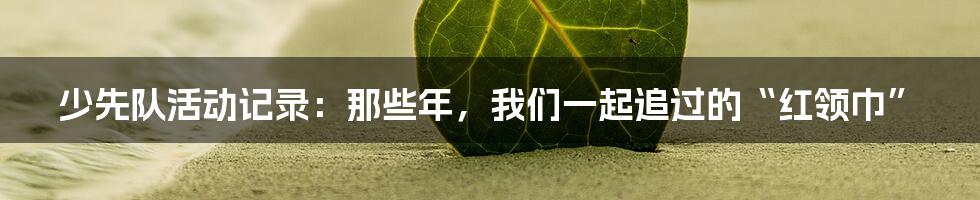 少先队活动记录:那些年,我们一起追过的“红领巾”