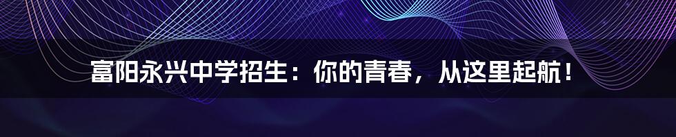 富阳永兴中学招生:你的青春,从这里起航!