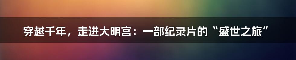 穿越千年,走进大明宫:一部纪录片的“盛世之旅”