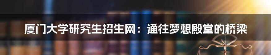 厦门大学研究生招生网:通往梦想殿堂的桥梁