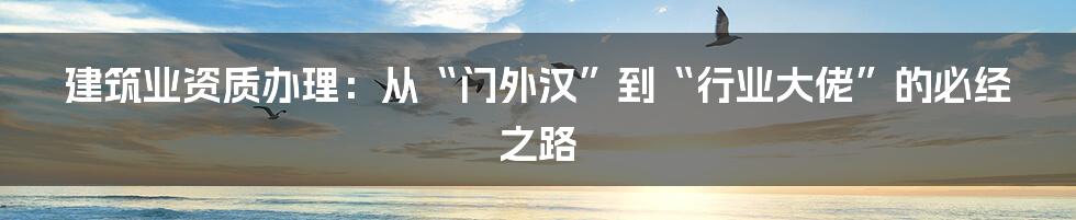 建筑业资质办理:从“门外汉”到“行业大佬”的必经之路