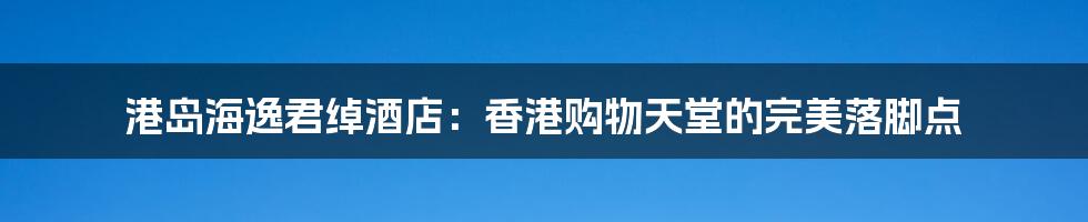 港岛海逸君绰酒店:香港购物天堂的完美落脚点