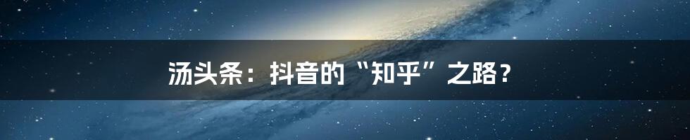 汤头条:抖音的“知乎”之路?